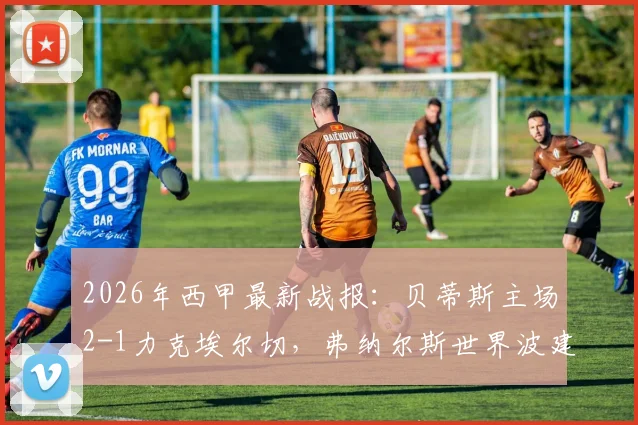 2026年西甲最新战报：贝蒂斯主场2-1力克埃尔切，弗纳尔斯世界波建功锁定欧冠资格