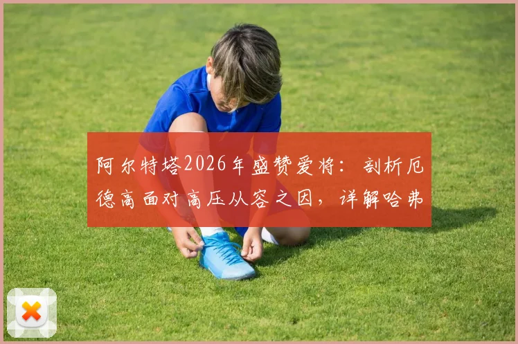阿尔特塔2026年盛赞爱将：剖析厄德高面对高压从容之因，详解哈弗茨球场上聪明具体体现