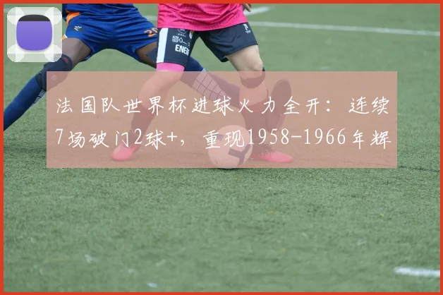 法国队世界杯进球火力全开：连续7场破门2球+，重现1958-1966年辉煌纪录，剑指2026