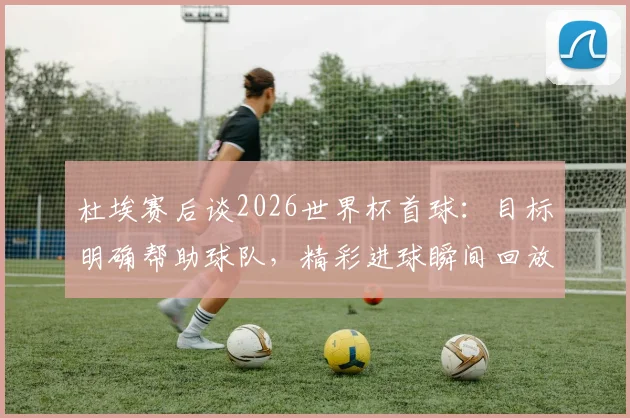 杜埃赛后谈2026世界杯首球：目标明确帮助球队，精彩进球瞬间回放与分析