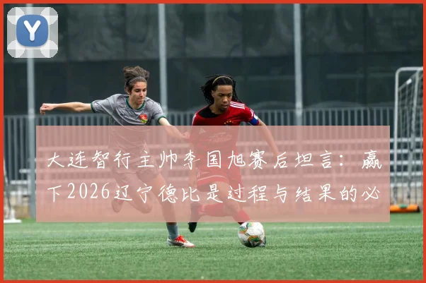 大连智行主帅李国旭赛后坦言：赢下2026辽宁德比是过程与结果的必然，全队上下信念坚定