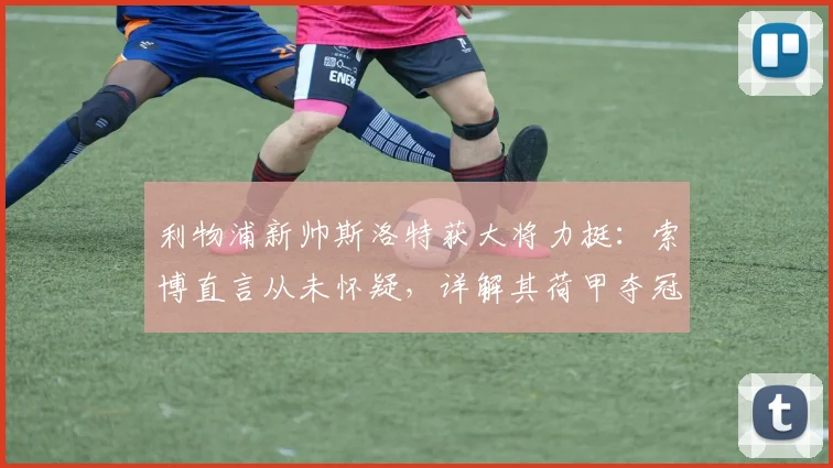 利物浦新帅斯洛特获大将力挺：索博直言从未怀疑，详解其荷甲夺冠战术如何冲击2026英超冠军