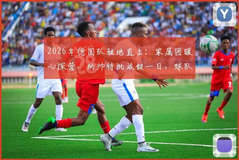 2026年德国队驻地直击：家属团暖心探营，纳帅特批放假一日，球队氛围拉满备战关键期
