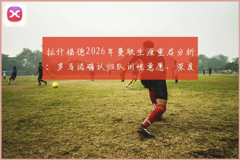 拉什福德2026年曼联生涯重启分析：罗马诺确认归队训练意愿，深度解析其前景与机会