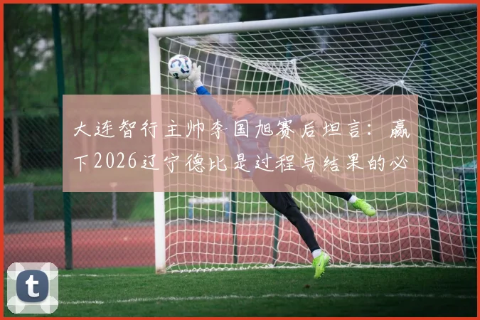 大连智行主帅李国旭赛后坦言:赢下2026辽宁德比是过程与结果的必然,全队上下信念坚定