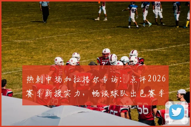 热刺中场加拉格尔专访：点评2026赛季新援实力，畅谈球队出色赛季前景