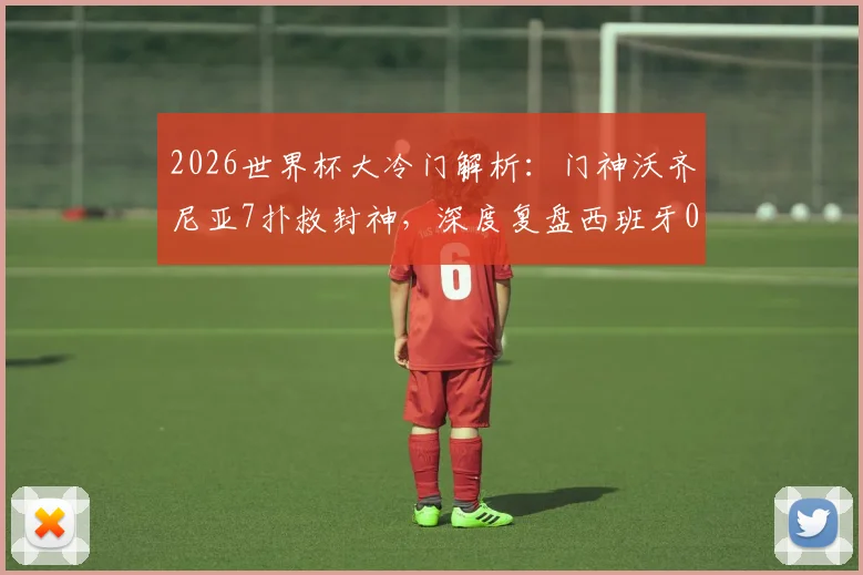 2026世界杯大冷门解析：门神沃齐尼亚7扑救封神，深度复盘西班牙0-0佛得角一战