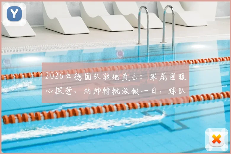 2026年德国队驻地直击：家属团暖心探营，纳帅特批放假一日，球队氛围拉满备战关键期