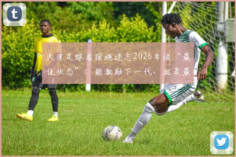 天津足球名宿施连志2026年谈“最佳状态”：能激励下一代，就是最好的慰藉与价值