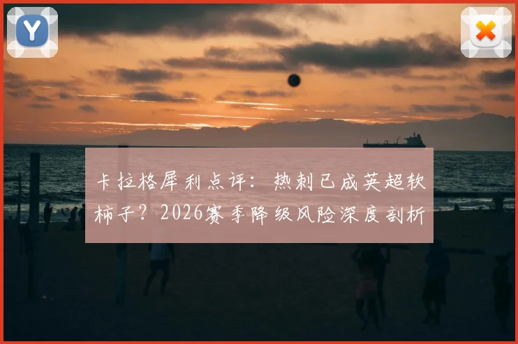 卡拉格犀利点评：热刺已成英超软柿子？2026赛季降级风险深度剖析与球迷热议焦点