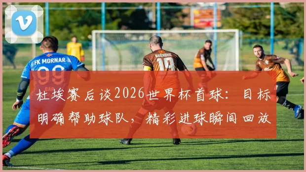 杜埃赛后谈2026世界杯首球：目标明确帮助球队，精彩进球瞬间回放与分析