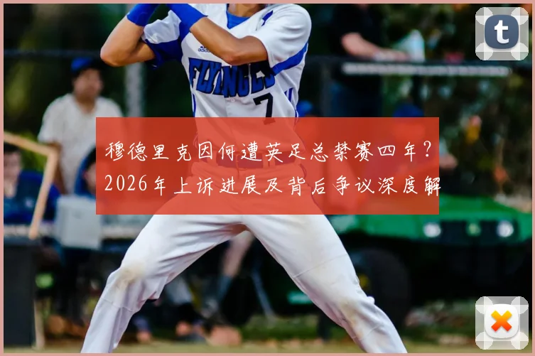 穆德里克因何遭英足总禁赛四年?2026年上诉进展及背后争议深度解读