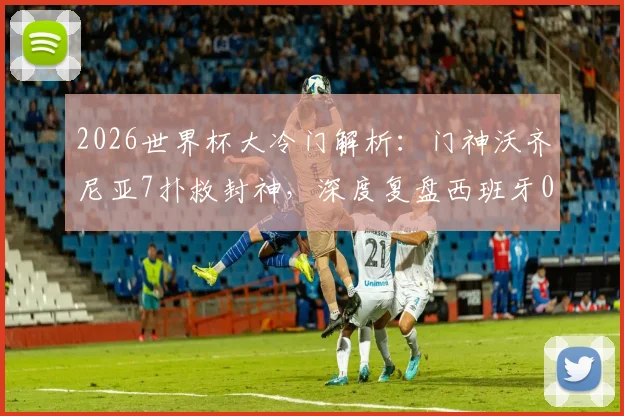 2026世界杯大冷门解析：门神沃齐尼亚7扑救封神，深度复盘西班牙0-0佛得角一战